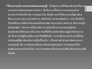 โครงงานประเภทการทดลองทฤษฎี” เป็นโครงงานที่ใช้คอมพิวเตอร์ในการ
จาลองการทดลองของสาขาต่างๆ ซึ่งเป็นงานที่ไม่สามารถทดลองด้วย
สถานการณ์จริงได้ เช่น การจุดระเบิด เป็นต้น และเป็นโครงงานที่ผู้ทาต้อง
ศึกษารวบรวมความรู้ หลักการ ข้อเท็จจริง และแนวคิดต่างๆ อย่างลึกซึ้งใน
เรื่องที่ต้องการศึกษาแล้วเสนอเป็นแนวคิด แบบจาลอง หลักการ ซึ่งอาจอยู่ใน
รูปของสูตร “สมการ หรือคาอธิบาย พร้อมทั้งารจาลองทฤษฏีด้วย
คอมพิวเตอร์ให้ออกมาเป็นภาพ ภาพที่ได้ก็จะเปลี่ยนไปตามสูตรหรือสมการ
นั้น ซึ่งจะทาให้ผู้เรียนมีความเข้าใจได้ดียิ่งขึ้น การทาโครงงานประเภทนี้มีจุด
สาคัญอยู่ที่ผู้ทาต้องมีความรู้ในเรื่องนั้นๆ เป็นอย่างดี ตัวอย่างโครงงานจา
ลองทฤษฎี เช่น การทดลองเรื่องการไหลของของเหลว การทดลองเรื่อง
พฤติกรรมของปลาปิรันย่า และการทดลองเรื่องการมองเห็นวัตถุแบบสามมิติ
เป็นต้น
 