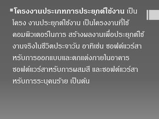 โครงงานประเภทการประยุกต์ใช้งาน เป็น
โครง งานประยุกต์ใช้งาน เป็นโครงงานที่ใช้
คอมพิวเตอร์ในการ สร้างผลงานเพื่อประยุกต์ใช้
งานจริงในชีวิตประจาวัน อาทิเช่น ซอฟต์แวร์สา
หรับการออกแบบและตกแต่งภายในอาคาร
ซอฟต์แวร์สาหรับการผสมสี และซอฟต์แวร์สา
หรับการระบุคนร้าย เป็นต้น
 