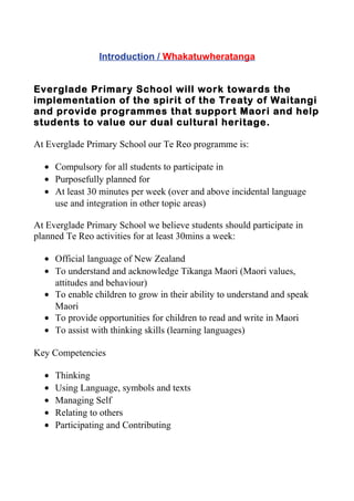 Introduction / Whakatuwheratanga
Everglade Primary School will work towards the
implementation of the spirit of the Treaty of Waitangi
and provide programmes that support Maori and help
students to value our dual cultural heritage.
At Everglade Primary School our Te Reo programme is:
• Compulsory for all students to participate in
• Purposefully planned for
• At least 30 minutes per week (over and above incidental language
use and integration in other topic areas)
At Everglade Primary School we believe students should participate in
planned Te Reo activities for at least 30mins a week:
• Official language of New Zealand
• To understand and acknowledge Tikanga Maori (Maori values,
attitudes and behaviour)
• To enable children to grow in their ability to understand and speak
Maori
• To provide opportunities for children to read and write in Maori
• To assist with thinking skills (learning languages)
Key Competencies
• Thinking
• Using Language, symbols and texts
• Managing Self
• Relating to others
• Participating and Contributing
 