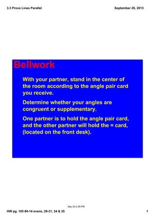 3.3 Prove Lines Parallel
HW pg. 165 #4­14 evens, 29­31, 34 & 35 1
September 26, 2013
Sep 24­2:59 PM
Bellwork
With your partner, stand in the center of 
the room according to the angle pair card 
you receive. 
Determine whether your angles are 
congruent or supplementary. 
One partner is to hold the angle pair card, 
and the other partner will hold the = card, 
(located on the front desk).
 