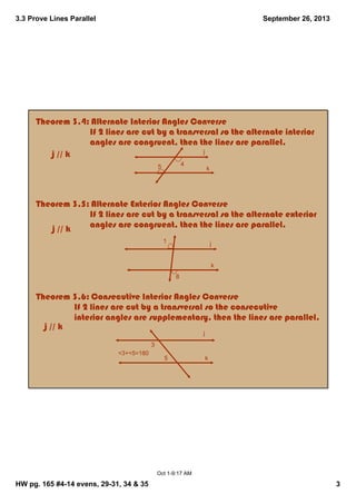 3.3 Prove Lines Parallel
HW pg. 165 #4­14 evens, 29­31, 34 & 35 3
September 26, 2013
Oct 1­9:17 AM
Theorem 3.4: Alternate Interior Angles Converse
                        If 2 lines are cut by a transversal so the alternate interior 
                        angles are congruent, then the lines are parallel.
Theorem 3.5: Alternate Exterior Angles Converse
                        If 2 lines are cut by a transversal so the alternate exterior 
                        angles are congruent, then the lines are parallel.
Theorem 3.6: Consecutive Interior Angles Converse
                 If 2 lines are cut by a transversal so the consecutive 
                 interior angles are supplementary, then the lines are parallel.
k
45
jj // k
j // k
j // k
j
k
1
8
3
5
j
k
<3+<5=180
 