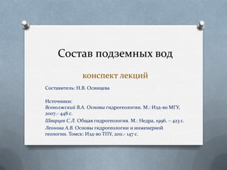 Составитель: Н.В. Осинцева
Источники:
Всеволжский В.А. Основы гидрогеологии. М.: Изд-во МГУ,
2007.- 448 с.
Шварцев С.Л. Общая гидрогеология. М.: Недра, 1996. – 423 с.
Леонова А.В. Основы гидрогеологии и инженерной
геологии. Томск: Изд-во ТПУ, 2011.- 147 с.
Состав подземных вод
конспект лекций
 