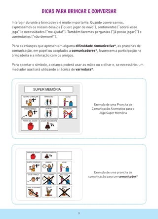 DICAS PARA BRINCAR E CONVERSAR
Exemplo de uma prancha de
comunicação para um comunicador*
Exemplo de uma Prancha de
Comunicação Alternativa para o
Jogo Super Memória
Interagir durante a brincadeira é muito importante. Quando conversamos,
expressamos os nossos desejos (“quero jogar de novo”), sentimentos (“adorei esse
jogo”) e necessidades (“me ajuda!”). Também fazemos perguntas (“já posso jogar?”) e
comentários (“não demore!”).
Para as crianças que apresentam alguma dificuldade comunicativa*, as pranchas de
comunicação, em papel ou acopladas a comunicadores*, favorecem a participação na
brincadeira e a interação com os amigos.
Para apontar o símbolo, a criança poderá usar as mãos ou o olhar e, se necessário, um
mediador auxiliará utilizando a técnica de varredura*.
9
 