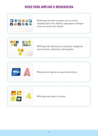 DICAS PARA AMPLIAR A BRINCADEIRA
Brinque de achar os pares com as cartas
voltadas para cima. Ganha o jogo quem conseguir
achar as cartas mais rápido.
Brinque de classificar as cartas por categorias
como animais, alimentos e brinquedos.
Associe as figuras às suas letras iniciais.
Brinque de contar as cartas.
11
 