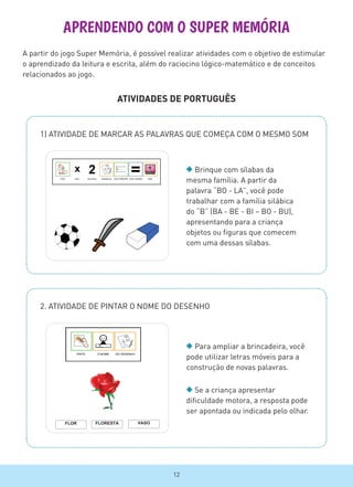 APRENDENDO COM O SUPER MEMÓRIA
ATIVIDADES DE PORTUGUÊS
1) ATIVIDADE DE MARCAR AS PALAVRAS QUE COMEÇA COM O MESMO SOM
Brinque com sílabas da
mesma família. A partir da
palavra “BO - LA”, você pode
trabalhar com a família silábica
do “B” (BA - BE - BI – BO - BU),
apresentando para a criança
objetos ou figuras que comecem
com uma dessas sílabas.
A partir do jogo Super Memória, é possível realizar atividades com o objetivo de estimular
o aprendizado da leitura e escrita, além do raciocino lógico-matemático e de conceitos
relacionados ao jogo.
2. ATIVIDADE DE PINTAR O NOME DO DESENHO
Para ampliar a brincadeira, você
pode utilizar letras móveis para a
construção de novas palavras.
Se a criança apresentar
dificuldade motora, a resposta pode
ser apontada ou indicada pelo olhar.
FLOR FLORESTA VASO
TERAPIA OCUPACIONAL / UFRJ – JOGO SUPER MEMORIA
12
 