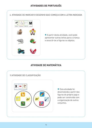 ATIVIDADES DE PORTUGUÊS
4. ATIVIDADE DE MARCAR O DESENHO QUE COMEÇA COM A LETRA INDICADA
1) ATIVIDADE DE CLASSIFICAÇÃO
A partir desta atividade, você pode
apresentar outras letras para a criança
e associá-las a figuras ou objetos.
ATIVIDADE DE MATEMÁTICA
Esta atividade foi
desenvolvida a partir das
figuras do próprio jogo e
pode ser construída com
a organização de outros
conjuntos.
Terapia Ocupacional / UFRJ - Jogo Super memória
14
 