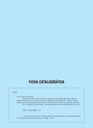 FICHA CATALOGRÁFICA
Pelosi, Miryam Bonadiu.
	 Guia para profissionais da Saúde e Educação: Jogo Super Memória / Miryam
Bonadiu Pelosi, Vera Lúcia Vieira de Souza, Danielle Abranches Brito. - Rio de Janeiro:
Observatório de Favelas do Rio de Janeiro e Movimento de Ação e Inovação Social/ 2013.
	 16 p.; (Coleção TO Brincando – Guia para profissionais da Saúde e Educação; V.3)
	
	
	 ISBN: 978-85-98881-31-7
	
	
	 1. Jogo Super Memória 2. TO Brincando 3. Movimento Down 4. Síndrome de Down
5. Terapia Ocupacional 6. Educação 7. Saúde I. Título.
P381g	
 