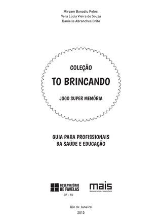Miryam Bonadiu Pelosi
Vera Lúcia Vieira de Souza
Danielle Abranches Brito
JOGO SUPER MEMÓRIA
COLEÇÃO
TO BRINCANDO
GUIA PARA PROFISSIONAIS
DA SAÚDE E EDUCAÇÃO
Rio de Janeiro
2013
 