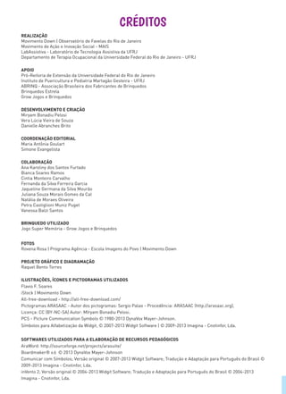 CRÉDITOS
REALIZAÇÃO
Movimento Down | Observatório de Favelas do Rio de Janeiro
Movimento de Ação e Inovação Social - MAIS
LabAssistiva - Laboratório de Tecnologia Assistiva da UFRJ
Departamento de Terapia Ocupacional da Universidade Federal do Rio de Janeiro - UFRJ
APOIO
Pró-Reitoria de Extensão da Universidade Federal do Rio de Janeiro
Instituto de Puericultura e Pediatria Martagão Gesteira - UFRJ
ABRINQ - Associação Brasileira dos Fabricantes de Brinquedos
Brinquedos Estrela
Grow Jogos e Brinquedos
DESENVOLVIMENTO E CRIAÇÃO
Miryam Bonadiu Pelosi
Vera Lúcia Vieira de Souza
Danielle Abranches Brito
COORDENAÇÃO EDITORIAL
Maria Antônia Goulart
Simone Evangelista
COLABORAÇÃO
Ana Karoliny dos Santos Furtado
Bianca Soares Ramos
Cintia Monteiro Carvalho
Fernanda da Silva Ferreira Garcia
Jaqueline Germana da Silva Mourão
Juliana Souza Morais Gomes da Cal
Natália de Moraes Oliveira
Petra Castiglioni Muniz Puget
Vanessa Balzi Santos
BRINQUEDO UTILIZADO
Jogo Super Memória - Grow Jogos e Brinquedos
FOTOS
Rovena Rosa | Programa Agência - Escola Imagens do Povo | Movimento Down
PROJETO GRÁFICO E DIAGRAMAÇÃO
Raquel Bento Torres
ILUSTRAÇÕES, ÍCONES E PICTOGRAMAS UTILIZADOS
Flavio F. Soares
iStock | Movimento Down
All-free-download - http://all-free-download.com/
Pictogramas ARASAAC - Autor dos pictogramas: Sergio Palao - Procedência: ARASAAC (http://arasaac.org),
Licença: CC (BY-NC-SA) Autor: MIryam Bonadiu Pelosi.
PCS - Picture Communication Symbols © 1980-2013 DynaVox Mayer-Johnson.
Símbolos para Alfabetização da Widgit, © 2007-2013 Widgit Software | © 2009-2013 Imagina - Cnotinfor, Lda.
SOFTWARES UTILIZADOS PARA A ELABORAÇÃO DE RECURSOS PEDAGÓGICOS
AraWord: http://sourceforge.net/projects/arasuite/
Boardmaker® v.6 © 2013 DynaVox Mayer-Johnson
Comunicar com Símbolos; Versão original © 2007-2013 Widgit Software; Tradução e Adaptação para Português do Brasil ©
2009-2013 Imagina - Cnotinfor, Lda.
inVento 2; Versão original © 2004-2013 Widgit Software; Tradução e Adaptação para Português do Brasil © 2004-2013
Imagina - Cnotinfor, Lda.
 