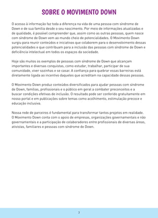 SOBRE O MOVIMENTO DOWN
O acesso à informação faz toda a diferença na vida de uma pessoa com síndrome de
Down e de sua família desde o seu nascimento. Por meio de informações atualizadas e
de qualidade, é possível compreender que, assim como as outras pessoas, quem nasce
com síndrome de Down vem ao mundo cheio de potencialidades. O Movimento Down
surgiu para reunir conteúdos e iniciativas que colaborem para o desenvolvimento dessas
potencialidades e que contribuam para a inclusão das pessoas com síndrome de Down e
deficiência intelectual em todos os espaços da sociedade.
Hoje são muitos os exemplos de pessoas com síndrome de Down que alcançam
importantes e diversas conquistas, como estudar, trabalhar, participar de sua
comunidade, viver sozinhas e se casar. A confiança para quebrar essas barreiras está
diretamente ligada ao incentivo daqueles que acreditam na capacidade dessas pessoas.
O Movimento Down produz conteúdos diversificados para ajudar pessoas com síndrome
de Down, famílias, profissionais e o público em geral a combater preconceitos e a
buscar condições efetivas de inclusão. O resultado pode ser conferido gratuitamente em
nosso portal e em publicações sobre temas como acolhimento, estimulação precoce e
educação inclusiva.
Nossa rede de parceiros é fundamental para transformar tantos projetos em realidade.
O Movimento Down conta com o apoio de empresas, organizações governamentais e não
governamentais e a participação de colaboradores entre profissionais de diversas áreas,
ativistas, familiares e pessoas com síndrome de Down.
3
 