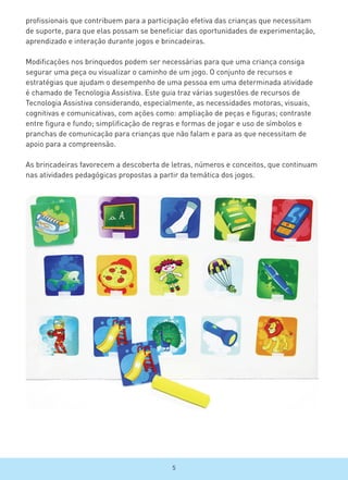 profissionais que contribuem para a participação efetiva das crianças que necessitam
de suporte, para que elas possam se beneficiar das oportunidades de experimentação,
aprendizado e interação durante jogos e brincadeiras.
Modificações nos brinquedos podem ser necessárias para que uma criança consiga
segurar uma peça ou visualizar o caminho de um jogo. O conjunto de recursos e
estratégias que ajudam o desempenho de uma pessoa em uma determinada atividade
é chamado de Tecnologia Assistiva. Este guia traz várias sugestões de recursos de
Tecnologia Assistiva considerando, especialmente, as necessidades motoras, visuais,
cognitivas e comunicativas, com ações como: ampliação de peças e figuras; contraste
entre figura e fundo; simplificação de regras e formas de jogar e uso de símbolos e
pranchas de comunicação para crianças que não falam e para as que necessitam de
apoio para a compreensão.
As brincadeiras favorecem a descoberta de letras, números e conceitos, que continuam
nas atividades pedagógicas propostas a partir da temática dos jogos.
5
 