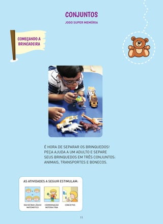 CONJUNTOS
COMEÇANDO A
BRINCADEIRA
JOGO SUPER MEMÓRIA
AS ATIVIDADES A SEGUIR ESTIMULAM:
CONCEITOSCOORDENAÇÃO
MOTORA FINA
RACIOCÍNIO LÓGICO
MATEMÁTICO
É HORA DE SEPARAR OS BRINQUEDOS!
PEÇA AJUDA A UM ADULTO E SEPARE
SEUS BRINQUEDOS EM TRÊS CONJUNTOS:
ANIMAIS, TRANSPORTES E BONECOS.
11
 