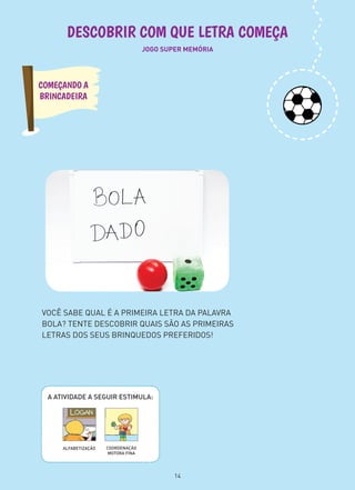 JOGO SUPER MEMÓRIA
DESCOBRIR COM QUE LETRA COMEÇA
VOCÊ SABE QUAL É A PRIMEIRA LETRA DA PALAVRA
BOLA? TENTE DESCOBRIR QUAIS SÃO AS PRIMEIRAS
LETRAS DOS SEUS BRINQUEDOS PREFERIDOS!
COMEÇANDO A
BRINCADEIRA
A ATIVIDADE A SEGUIR ESTIMULA:
COORDENAÇÃO
MOTORA FINA
ALFABETIZAÇÃO
14
 
