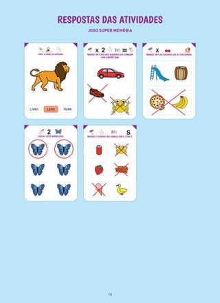 RESPOSTAS DAS ATIVIDADES
JOGO SUPER MEMÓRIA
PINTE O NOME DO DESENHO:
LIVRO TIGRE
MARQUE UM X NOS DOIS DESENHOS QUE COMEÇAM
COM O MESMO SOM:
MARQUE O DESENHO QUE COMEÇA COM A LETRA S:
MARQUE UM X NO CONJUNTO QUE SÓ TEM COMIDA:
CIRCULE DUAS BORBOLETAS:
LEÃO
16
 