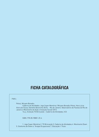 FICHA CATALOGRÁFICA
Pelosi, Miryam Bonadiu.
	 Caderno de Atividades: Jogo Super Memória / Miryam Bonadiu Pelosi, Vera Lúcia
Vieira de Souza, Danielle Abranches Brito. - Rio de Janeiro: Observatório de Favelas do Rio de
Janeiro e Movimento de Ação e Inovação Social/ 2013.
	 16 p.; (Coleção TO Brincando – Caderno de Atividades; V.3)
	
	
	 ISBN: 978-85-98881-25-6
	
	
	 1. Jogo Super Memória 2. TO Brincando 3. Caderno de Atividades 4. Movimento Down
5. Síndrome de Down 6. Terapia Ocupacional 7. Educação I. Título.
P381c	
 