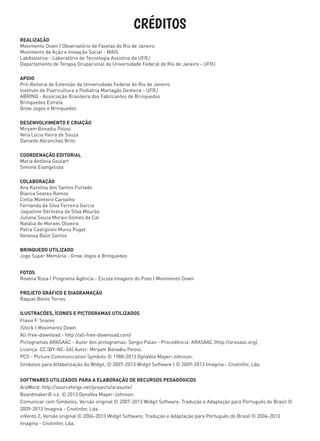 CRÉDITOS
REALIZAÇÃO
Movimento Down | Observatório de Favelas do Rio de Janeiro
Movimento de Ação e Inovação Social - MAIS
LabAssistiva - Laboratório de Tecnologia Assistiva da UFRJ
Departamento de Terapia Ocupacional da Universidade Federal do Rio de Janeiro - UFRJ
APOIO
Pró-Reitoria de Extensão da Universidade Federal do Rio de Janeiro
Instituto de Puericultura e Pediatria Martagão Gesteira - UFRJ
ABRINQ - Associação Brasileira dos Fabricantes de Brinquedos
Brinquedos Estrela
Grow Jogos e Brinquedos
DESENVOLVIMENTO E CRIAÇÃO
Miryam Bonadiu Pelosi
Vera Lúcia Vieira de Souza
Danielle Abranches Brito
COORDENAÇÃO EDITORIAL
Maria Antônia Goulart
Simone Evangelista
COLABORAÇÃO
Ana Karoliny dos Santos Furtado
Bianca Soares Ramos
Cintia Monteiro Carvalho
Fernanda da Silva Ferreira Garcia
Jaqueline Germana da Silva Mourão
Juliana Souza Morais Gomes da Cal
Natália de Moraes Oliveira
Petra Castiglioni Muniz Puget
Vanessa Balzi Santos
BRINQUEDO UTILIZADO
Jogo Super Memória - Grow Jogos e Brinquedos
FOTOS
Rovena Rosa | Programa Agência - Escola Imagens do Povo | Movimento Down
PROJETO GRÁFICO E DIAGRAMAÇÃO
Raquel Bento Torres
ILUSTRAÇÕES, ÍCONES E PICTOGRAMAS UTILIZADOS
Flavio F. Soares
iStock | Movimento Down
All-free-download - http://all-free-download.com/
Pictogramas ARASAAC - Autor dos pictogramas: Sergio Palao - Procedência: ARASAAC (http://arasaac.org),
Licença: CC (BY-NC-SA) Autor: MIryam Bonadiu Pelosi.
PCS - Picture Communication Symbols © 1980-2013 DynaVox Mayer-Johnson.
Símbolos para Alfabetização da Widgit, © 2007-2013 Widgit Software | © 2009-2013 Imagina - Cnotinfor, Lda.
SOFTWARES UTILIZADOS PARA A ELABORAÇÃO DE RECURSOS PEDAGÓGICOS
AraWord: http://sourceforge.net/projects/arasuite/
Boardmaker® v.6 © 2013 DynaVox Mayer-Johnson
Comunicar com Símbolos; Versão original © 2007-2013 Widgit Software; Tradução e Adaptação para Português do Brasil ©
2009-2013 Imagina - Cnotinfor, Lda.
inVento 2; Versão original © 2004-2013 Widgit Software; Tradução e Adaptação para Português do Brasil © 2004-2013
Imagina - Cnotinfor, Lda.
 