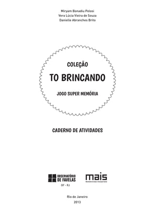 Miryam Bonadiu Pelosi
Vera Lúcia Vieira de Souza
Danielle Abranches Brito
JOGO SUPER MEMÓRIA
COLEÇÃO
TO BRINCANDO
CADERNO DE ATIVIDADES
Rio de Janeiro
2013
 