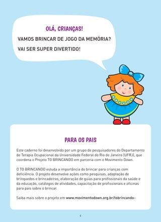 PARA OS PAIS
Este caderno foi desenvolvido por um grupo de pesquisadores do Departamento
de Terapia Ocupacional da Universidade Federal do Rio de Janeiro (UFRJ), que
coordena o Projeto TO BRINCANDO em parceria com o Movimento Down.
O TO BRINCANDO estuda a importância do brincar para crianças com
deficiência. O projeto desenvolve ações como pesquisas, adaptação de
brinquedos e brincadeiras, elaboração de guias para profissionais da saúde e
da educação, catálogos de atividades, capacitação de profissionais e oficinas
para pais sobre o brincar.
Saiba mais sobre o projeto em www.movimentodown.org.br/tobrincando=
OLÁ, CRIANÇAS!
VAMOS BRINCAR DE JOGO DA MEMÓRIA?
VAI SER SUPER DIVERTIDO!
4
 