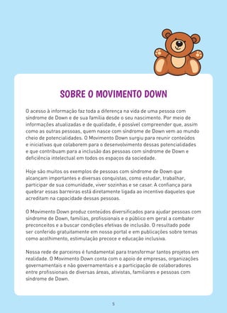 SOBRE O MOVIMENTO DOWN
O acesso à informação faz toda a diferença na vida de uma pessoa com
síndrome de Down e de sua família desde o seu nascimento. Por meio de
informações atualizadas e de qualidade, é possível compreender que, assim
como as outras pessoas, quem nasce com síndrome de Down vem ao mundo
cheio de potencialidades. O Movimento Down surgiu para reunir conteúdos
e iniciativas que colaborem para o desenvolvimento dessas potencialidades
e que contribuam para a inclusão das pessoas com síndrome de Down e
deficiência intelectual em todos os espaços da sociedade.
Hoje são muitos os exemplos de pessoas com síndrome de Down que
alcançam importantes e diversas conquistas, como estudar, trabalhar,
participar de sua comunidade, viver sozinhas e se casar. A confiança para
quebrar essas barreiras está diretamente ligada ao incentivo daqueles que
acreditam na capacidade dessas pessoas.
O Movimento Down produz conteúdos diversificados para ajudar pessoas com
síndrome de Down, famílias, profissionais e o público em geral a combater
preconceitos e a buscar condições efetivas de inclusão. O resultado pode
ser conferido gratuitamente em nosso portal e em publicações sobre temas
como acolhimento, estimulação precoce e educação inclusiva.
Nossa rede de parceiros é fundamental para transformar tantos projetos em
realidade. O Movimento Down conta com o apoio de empresas, organizações
governamentais e não governamentais e a participação de colaboradores
entre profissionais de diversas áreas, ativistas, familiares e pessoas com
síndrome de Down.
5
 