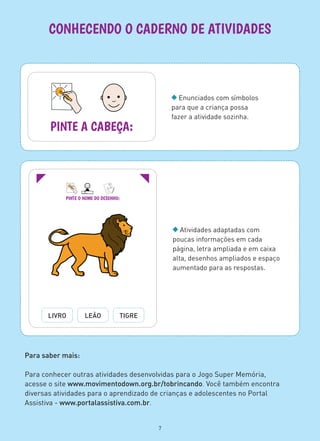 Enunciados com símbolos
para que a criança possa
fazer a atividade sozinha.
CONHECENDO O CADERNO DE ATIVIDADES
PINTE A CABEÇA:
PINTE O NOME DO DESENHO:
LIVRO LEÃO TIGRE
Atividades adaptadas com
poucas informações em cada
página, letra ampliada e em caixa
alta, desenhos ampliados e espaço
aumentado para as respostas.
Para saber mais:
Para conhecer outras atividades desenvolvidas para o Jogo Super Memória,
acesse o site www.movimentodown.org.br/tobrincando. Você também encontra
diversas atividades para o aprendizado de crianças e adolescentes no Portal
Assistiva - www.portalassistiva.com.br.
7
 