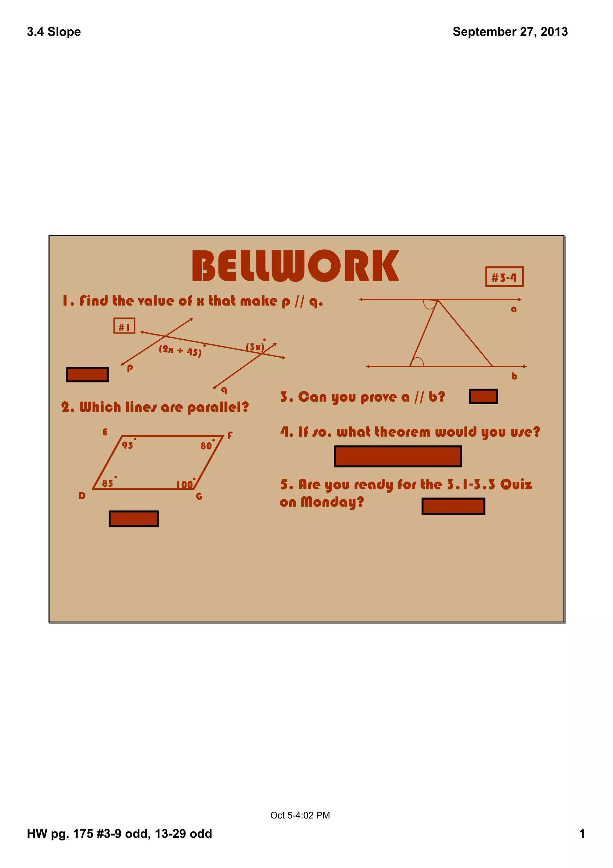 3.4 Slope
HW pg. 175 #39 odd, 1329 odd 1
September 27, 2013
Oct 54:02 PM
BELLWORK
1. Find the value of x that make p // q.
2. Which lines are parallel?
(2x + 43)
(3x)
#1
95
85
80
100
E
D
F
G
3. Can you prove a // b?
4. If so, what theorem would you use?
5. Are you ready for the 3.13.3 Quiz
on Monday?
p
q
a
b
#34
x = 43
EF // DG
yes
Alt. Interior < Converse
I hope so!