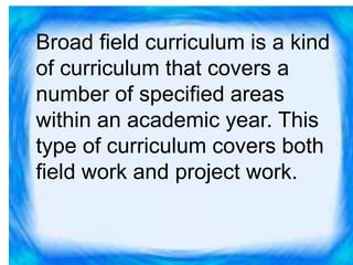 Broad field curriculum is a kind
of curriculum that covers a
number of specified areas
within an academic year. This
type of curriculum covers both
field work and project work.
 