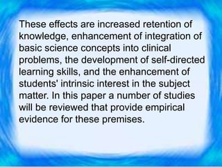 These effects are increased retention of
knowledge, enhancement of integration of
basic science concepts into clinical
problems, the development of self-directed
learning skills, and the enhancement of
students' intrinsic interest in the subject
matter. In this paper a number of studies
will be reviewed that provide empirical
evidence for these premises.
 