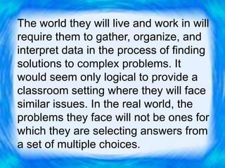 The world they will live and work in will
require them to gather, organize, and
interpret data in the process of finding
solutions to complex problems. It
would seem only logical to provide a
classroom setting where they will face
similar issues. In the real world, the
problems they face will not be ones for
which they are selecting answers from
a set of multiple choices.
 