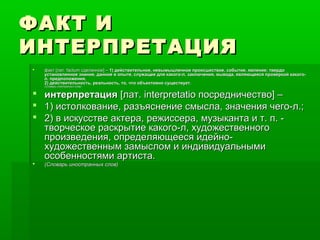 ФАКТ ИФАКТ И
ИНТЕРПРЕТАЦИЯИНТЕРПРЕТАЦИЯ
 факт [лат. factum сделанное] –факт [лат. factum сделанное] – 1) действительное, невымышленное происшествие, событие, явление; твердо1) действительное, невымышленное происшествие, событие, явление; твердо
установленное знание, данное в опыте, служащее для какого-л, заключения, вывода, являющееся проверкой какого-установленное знание, данное в опыте, служащее для какого-л, заключения, вывода, являющееся проверкой какого-
л. предположения,л. предположения,
2) действительность, реальность, то, что объективно существует.2) действительность, реальность, то, что объективно существует.
(Словарь иностранных слов)(Словарь иностранных слов)
 интерпретацияинтерпретация [лат. interpretatio посредничество] –[лат. interpretatio посредничество] –
 1) истолкование, разъяснение смысла, значения чего-л.;1) истолкование, разъяснение смысла, значения чего-л.;
 2) в искусстве актера, режиссера, музыканта и т. п. -2) в искусстве актера, режиссера, музыканта и т. п. -
творческое раскрытие какого-л, художественноготворческое раскрытие какого-л, художественного
произведения, определяющееся идейно-произведения, определяющееся идейно-
художественным замыслом и индивидуальнымихудожественным замыслом и индивидуальными
особенностями артиста.особенностями артиста.
 (Словарь иностранных слов)(Словарь иностранных слов)
 