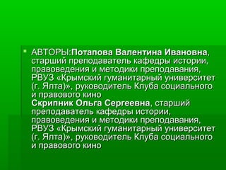 АВТОРАВТОРЫ:Ы:Потапова Валентина ИвановнаПотапова Валентина Ивановна,,
старший преподаватель кафедры истории,старший преподаватель кафедры истории,
правоведения и методики преподавания,правоведения и методики преподавания,
РВУЗ «Крымский гуманитарный университетРВУЗ «Крымский гуманитарный университет
(г. Ялта)», руководитель Клуба социального(г. Ялта)», руководитель Клуба социального
и правового кинои правового кино
Скрипник Ольга СергеевнаСкрипник Ольга Сергеевна, старший, старший
преподаватель кафедры истории,преподаватель кафедры истории,
правоведения и методики преподавания,правоведения и методики преподавания,
РВУЗ «Крымский гуманитарный университетРВУЗ «Крымский гуманитарный университет
(г. Ялта)», руководитель Клуба социального(г. Ялта)», руководитель Клуба социального
и правового кинои правового кино
 