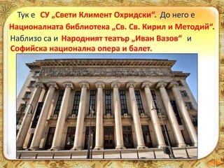 Тук е СУ „Свети Климент Охридски“.
един от най-големите и стари университети
на Балканския полуостров
До него е
Националната библиотека „Св. Св. Кирил и Методий“.
Тук се съхраняват ценни ръкописи и книги.
Наблизо са и Народният театър „Иван Вазов“ и
Софийска национална опера и балет.
 