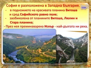 София е разположена в Западна България. план
- в подножието на красивата планина Витоша
и сред Софийското равно поле;
- заобиколена от планините Витоша, Люлин и
Стара планина;
- През нея преминаварека Искър - най-дългата ни река.
 