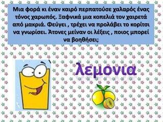 Μια φορά κι ζναν καιρό περπατοφςε χαλαρόσ ζνασ
τόνοσ χαρωπόσ. Ξαφνικά μια κοπελιά τον χαιρετά
από μακριά. Φεφγει , τρζχει να προλάβει το κορίτςι
να γνωρίςει. Άτονεσ μείναν οι λζξεισ , ποιοσ μπορεί
να βοθκιςει;
 
