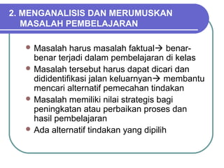 2. MENGANALISIS DAN MERUMUSKAN
MASALAH PEMBELAJARAN
 Masalah harus masalah faktual benar-
benar terjadi dalam pembelajaran di kelas
 Masalah tersebut harus dapat dicari dan
dididentifikasi jalan keluarnyan membantu
mencari alternatif pemecahan tindakan
 Masalah memiliki nilai strategis bagi
peningkatan atau perbaikan proses dan
hasil pembelajaran
 Ada alternatif tindakan yang dipilih
 
