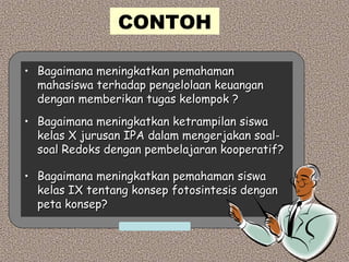 CONTOH
• Bagaimana meningkatkan pemahamanBagaimana meningkatkan pemahaman
mahasiswa terhadap pengelolaan keuanganmahasiswa terhadap pengelolaan keuangan
dengan memberikan tugas kelompok ?dengan memberikan tugas kelompok ?
• Bagaimana meningkatkan ketrampilan siswaBagaimana meningkatkan ketrampilan siswa
kelas X jurusan IPA dalam mengerjakan soal-kelas X jurusan IPA dalam mengerjakan soal-
soal Redoks dengan pembelajaran kooperatif?soal Redoks dengan pembelajaran kooperatif?
• Bagaimana meningkatkan pemahaman siswaBagaimana meningkatkan pemahaman siswa
kelas IX tentang konsep fotosintesis dengankelas IX tentang konsep fotosintesis dengan
peta konsep?peta konsep?
 
