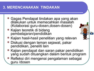3. MERENCANAKAN TINDAKAN
 Gagas Pendapat tindakan apa yang akan
dilakukan untuk memecahkan masalah
(Kolaborasi guru-dosen,dosen-dosen)
 Kajian teoretik di bidang
pembelajaran/pendidikan
 Kajian hasil-hasil penelitian yang relevan
 Diskusi dengan teman sejawat, pakar
pendidikan, peneliti lain
 Kajian pendapat dan saran pakar pendidikan
yang sudah dituangkan dalam bentuk program
 Refleksi diri mengenai pengalaman sebagai
guru /dosen
 