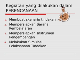 Kegiatan yang dilakukan dalam
PERENCANAAN
1. Membuat skenario tindakan
2. Mempersiapkan Sarana
Pembelajaran
3. Mempersiapkan Instrumen
Pengembangan
4. Melakukan Simulasi
Pelaksanaan Tindakan
 