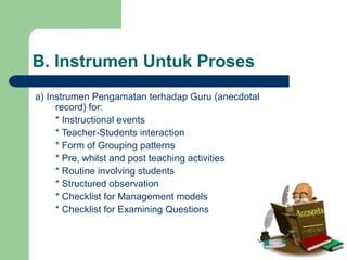 B. Instrumen Untuk Proses
a) Instrumen Pengamatan terhadap Guru (anecdotal
record) for:
* Instructional events
* Teacher-Students interaction
* Form of Grouping patterns
* Pre, whilst and post teaching activities
* Routine involving students
* Structured observation
* Checklist for Management models
* Checklist for Examining Questions
 