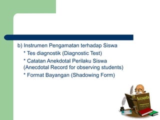 b) Instrumen Pengamatan terhadap Siswa
* Tes diagnostik (Diagnostic Test)
* Catatan Anekdotal Perilaku Siswa
(Anecdotal Record for observing students)
* Format Bayangan (Shadowing Form)
 