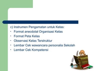 c) Instrumen Pengamatan untuk Kelas:
• Format anecdotal Organisasi Kelas
• Format Peta Kelas
• Observasi Kelas Terstruktur
• Lembar Cek wawancara personalia Sekolah
• Lembar Cek Kompetensi
 