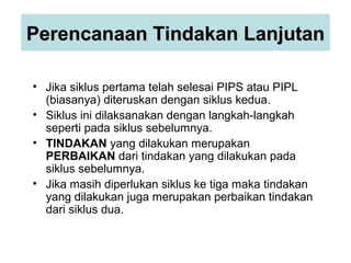 Perencanaan Tindakan LanjutanPerencanaan Tindakan Lanjutan
• Jika siklus pertama telah selesai PIPS atau PIPL
(biasanya) diteruskan dengan siklus kedua.
• Siklus ini dilaksanakan dengan langkah-langkah
seperti pada siklus sebelumnya.
• TINDAKAN yang dilakukan merupakan
PERBAIKAN dari tindakan yang dilakukan pada
siklus sebelumnya.
• Jika masih diperlukan siklus ke tiga maka tindakan
yang dilakukan juga merupakan perbaikan tindakan
dari siklus dua.
 