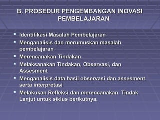 B. PROSEDUR PENGEMBANGAN INOVASIB. PROSEDUR PENGEMBANGAN INOVASI
PEMBELAJARANPEMBELAJARAN
 Identifikasi Masalah PembelajaranIdentifikasi Masalah Pembelajaran
 Menganalisis dan merumuskan masalahMenganalisis dan merumuskan masalah
pembelajaranpembelajaran
 Merencanakan TindakanMerencanakan Tindakan
 Melaksanakan Tindakan, Observasi, danMelaksanakan Tindakan, Observasi, dan
AssesmentAssesment
 Menganalisis data hasil observasi dan assesmentMenganalisis data hasil observasi dan assesment
serta interpretasiserta interpretasi
 Melakukan Refleksi dan merencanakan TindakMelakukan Refleksi dan merencanakan Tindak
Lanjut untuk siklus berikutnya.Lanjut untuk siklus berikutnya.
 