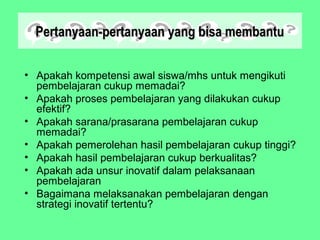 Pertanyaan-pertanyaan yang bisa membantuPertanyaan-pertanyaan yang bisa membantu
• Apakah kompetensi awal siswa/mhs untuk mengikuti
pembelajaran cukup memadai?
• Apakah proses pembelajaran yang dilakukan cukup
efektif?
• Apakah sarana/prasarana pembelajaran cukup
memadai?
• Apakah pemerolehan hasil pembelajaran cukup tinggi?
• Apakah hasil pembelajaran cukup berkualitas?
• Apakah ada unsur inovatif dalam pelaksanaan
pembelajaran
• Bagaimana melaksanakan pembelajaran dengan
strategi inovatif tertentu?
 