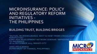 MICROINSURANCE: POLICY
AND REGULATORY REFORM
INITIATIVES -
THE PHILIPPINES
BUILDING TRUST, BUILDING BRIDGES
“MUTUAL MICROINSURANCE: WHY? & HOW? FROM A REGULATORY
PERSPECTIVE”
ICMIF-AOA DEVELOPMENT NETWORK SEMINAR ‘IMPROVING ACCESS
TO INSURANCE’
18-20 SEPTEMBER 2013, MAKATI CITY
JOSELITO ALMARIO
DEPARTMENT OF FINANCE, PHILIPPINES
 