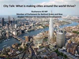 City	
  Talk:	
  What	
  is	
  making	
  ci2es	
  around	
  the	
  world	
  thrive?	
  
Rushanara	
  Ali	
  MP	
  
Member	
  of	
  Parliament	
  for	
  Bethnal	
  Green	
  and	
  Bow	
  
Shadow	
  Minister	
  for	
  Interna2onal	
  Development	
  
 