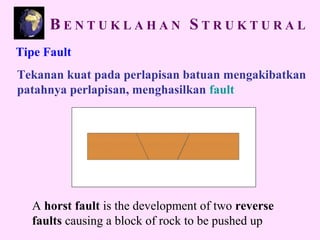 Tipe Fault
Tekanan kuat pada perlapisan batuan mengakibatkan
patahnya perlapisan, menghasilkan fault
A horst fault is the development of two reverse
faults causing a block of rock to be pushed up
B E N T U K L A H A N S T R U K T U R A L
 