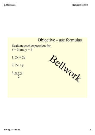 3.4 formulas
HW pg. 145 #1­22 1
October 07, 2011
Objective ­ use formulas
Evaluate each expression for 
x = 3 and y = 4
1. 2x + 2y
2. 2x + y
3. x + y
       2
Bellwork
 