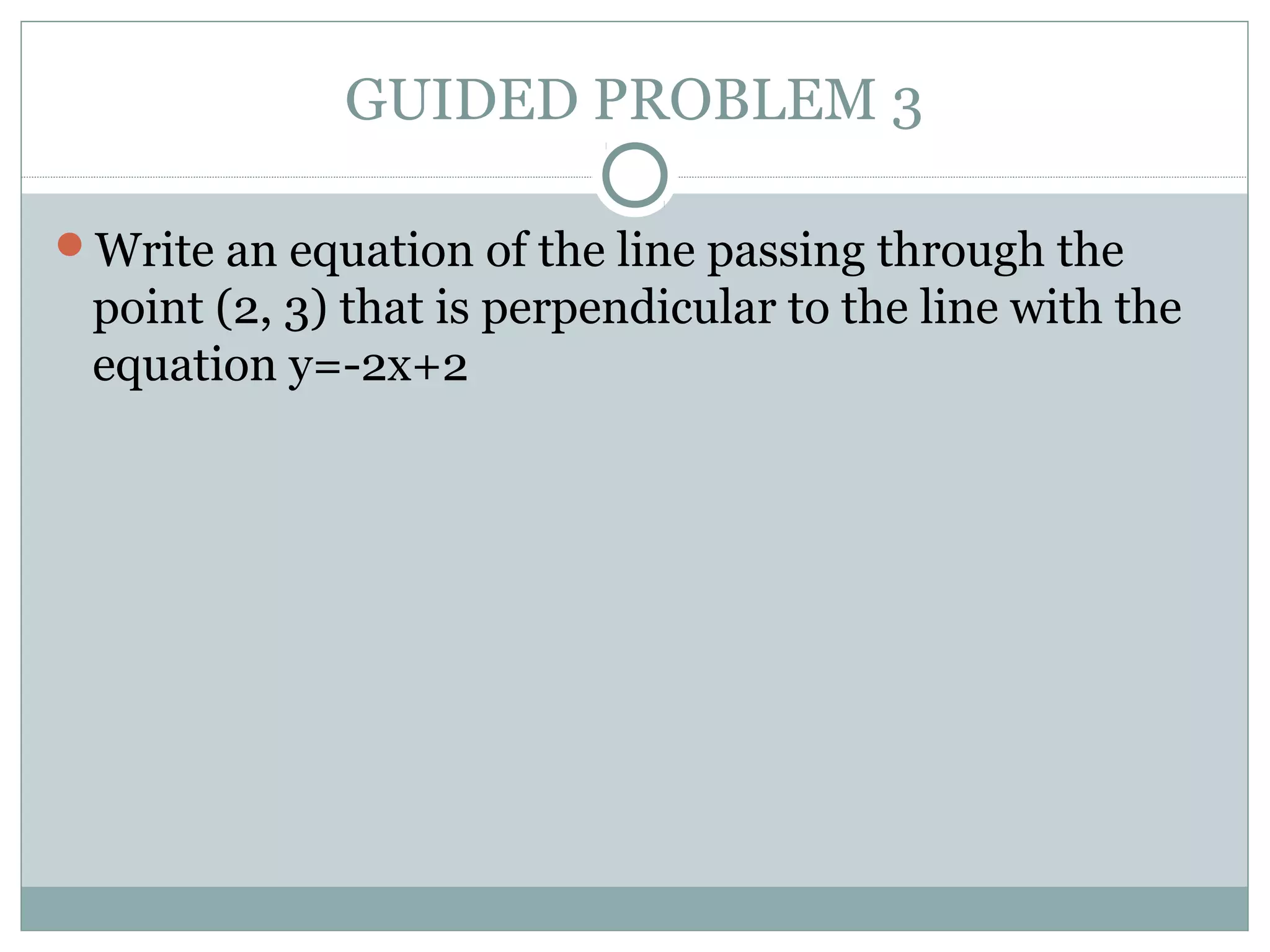 GUIDED PROBLEM 3
Write an equation of the line passing through the
point (2, 3) that is perpendicular to the line with the
equation y=-2x+2
 