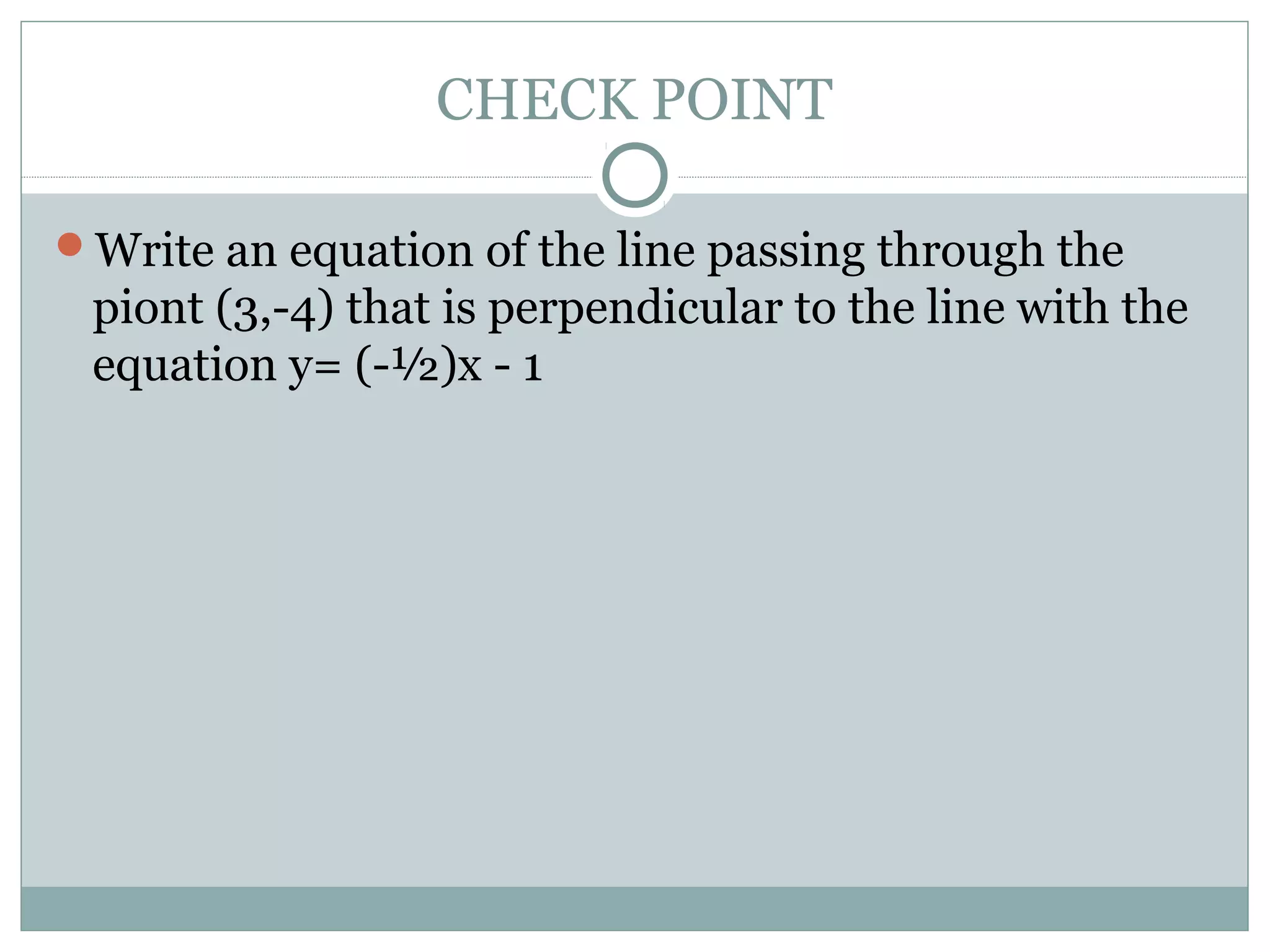 CHECK POINT
Write an equation of the line passing through the
piont (3,-4) that is perpendicular to the line with the
equation y= (-½)x - 1
 