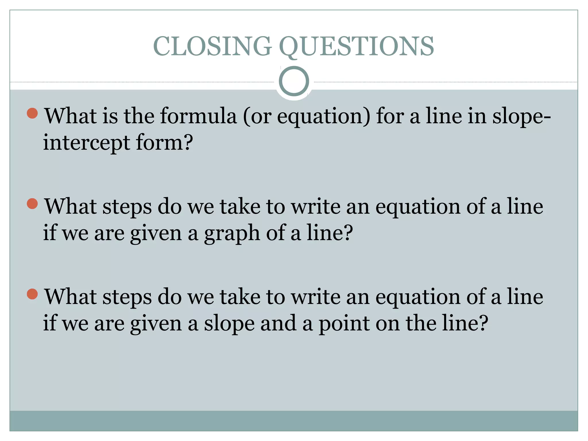 CLOSING QUESTIONS
What is the formula (or equation) for a line in slope-
intercept form?
What steps do we take to write an equation of a line
if we are given a graph of a line?
What steps do we take to write an equation of a line
if we are given a slope and a point on the line?
 
